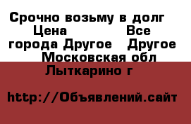 Срочно возьму в долг › Цена ­ 50 000 - Все города Другое » Другое   . Московская обл.,Лыткарино г.